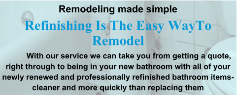 Remodeling made simple Refinishing Is The Easy WayTo Remodel              With our service we can take you from getting a quote, right through to being in your new bathroom with all of your newly renewed and professionally refinished bathroom items-cleaner and more quickly than replacing them