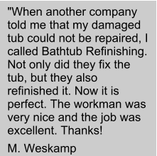 "When another company told me that my damaged tub could not be repaired, I called Bathtub Refinishing. Not only did they fix the tub, but they also refinished it. Now it is perfect. The workman was very nice and the job was excellent. Thanks!  M. Weskamp