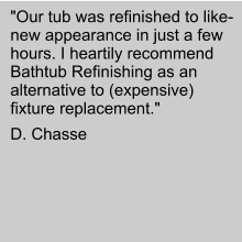"Our tub was refinished to like-new appearance in just a few hours. I heartily recommend Bathtub Refinishing as an alternative to (expensive) fixture replacement."  D. Chasse