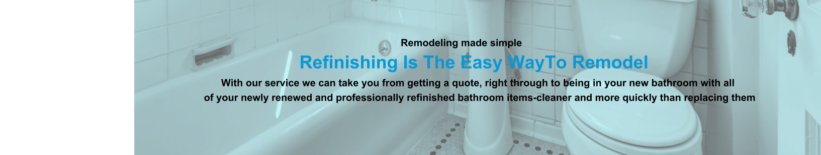 Remodeling made simple                              Refinishing Is The Easy WayTo Remodel                                                                                                                With our service we can take you from getting a quote, right through to being in your new bathroom with all                                                                          of your newly renewed and professionally refinished bathroom items-cleaner and more quickly than replacing them